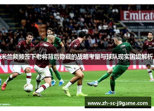 米兰频频签下老将背后隐藏的战略考量与球队现实困境解析