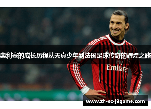 奥利塞的成长历程从天真少年到法国足球传奇的辉煌之路