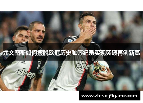 尤文图斯如何摆脱欧冠历史耻辱纪录实现突破再创新高