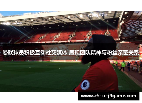 曼联球员积极互动社交媒体 展现团队精神与粉丝亲密关系