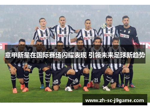 意甲新星在国际赛场闪耀表现 引领未来足球新趋势 意甲新星在国际赛场闪耀表现 引领未来足球新趋势