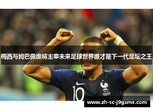 梅西与姆巴佩谁将主宰未来足球世界谁才是下一代足坛之王