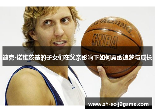 迪克·诺维茨基的子女们在父亲影响下如何勇敢追梦与成长 迪克·诺维茨基的子女们在父亲影响下如何勇敢追梦与成长