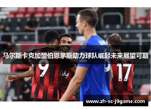 马尔斯卡克加盟伯恩茅斯助力球队崛起未来展望可期 马尔斯卡克加盟伯恩茅斯助力球队崛起未来展望可期